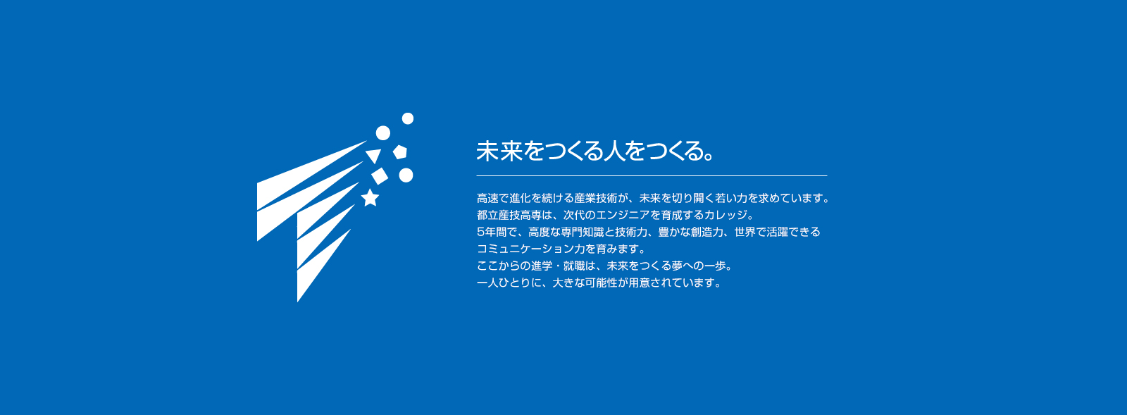 未来をつくる人をつくる。高速で進化を続ける産業技術が未来を切り開く若い力を求めています。都立産技高専は次代のエンジニアを育成するカレッジ。5年間で高度な専門知識と技術力、豊かな想像力、世界で活躍できるコミュニケーション力を育みます。ここからの進学・就職は未来をつくる夢への一歩。一人ひとりに大きな可能性が用意されています。