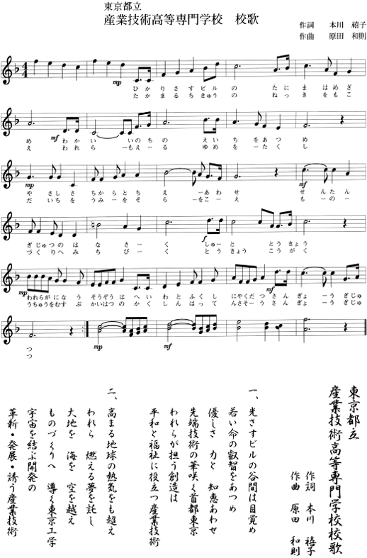 東京都立産業技術高等専門学校 校歌　一番「光さすビルの谷間は目覚め　若い命の叡智をあつめ　優しさ 力と 知恵あわせ　先端技術の華咲く首都東京　われらが担う創造は　平和と福祉に役立つ産業技術」　二番「高まる地球の熱気をも超え　われら 燃える夢を託し　大地を 海を 空を越え　ものづくりへ 導く東京工学　宇宙を結ぶ開発の　革新・発展・誘う産業技術」（作詞：本川 禧子、作曲：原田 和則）