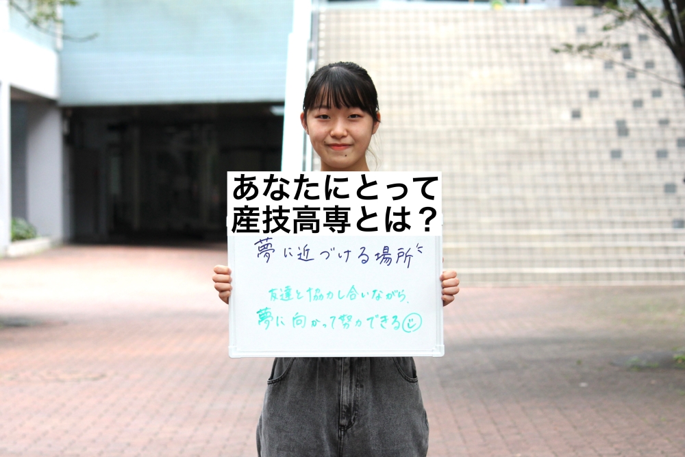 あなたにとって産技高専とは? 夢に近づける場所 叶えたい夢に向かって勉強できるからです。